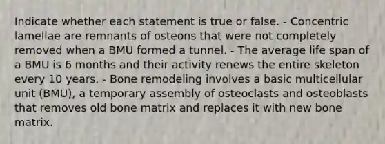 Indicate whether each statement is true or false. - Concentric lamellae are remnants of osteons that were not completely removed when a BMU formed a tunnel. - The average life span of a BMU is 6 months and their activity renews the entire skeleton every 10 years. - Bone remodeling involves a basic multicellular unit (BMU), a temporary assembly of osteoclasts and osteoblasts that removes old bone matrix and replaces it with new bone matrix.