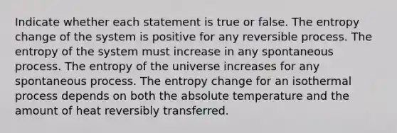 Indicate whether each statement is true or false. The entropy change of the system is positive for any reversible process. The entropy of the system must increase in any spontaneous process. The entropy of the universe increases for any spontaneous process. The entropy change for an isothermal process depends on both the absolute temperature and the amount of heat reversibly transferred.