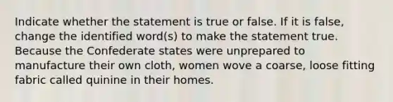 Indicate whether the statement is true or false. If it is false, change the identified word(s) to make the statement true. Because the Confederate states were unprepared to manufacture their own cloth, women wove a coarse, loose fitting fabric called quinine in their homes.