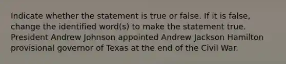 Indicate whether the statement is true or false. If it is false, change the identified word(s) to make the statement true. President Andrew Johnson appointed Andrew Jackson Hamilton provisional governor of Texas at the end of the Civil War.