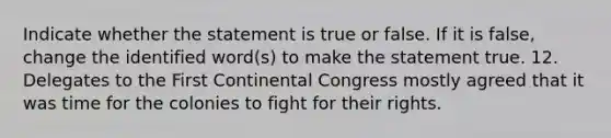 Indicate whether the statement is true or false. If it is false, change the identified word(s) to make the statement true. 12. Delegates to the First Continental Congress mostly agreed that it was time for the colonies to fight for their rights.