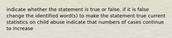 indicate whether the statement is true or false. if it is false change the identified word(s) to make the statement true current statistics on child abuse indicate that numbers of cases continue to increase