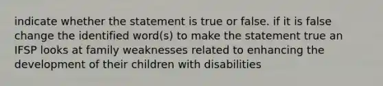 indicate whether the statement is true or false. if it is false change the identified word(s) to make the statement true an IFSP looks at family weaknesses related to enhancing the development of their children with disabilities