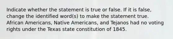 Indicate whether the statement is true or false. If it is false, change the identified word(s) to make the statement true. <a href='https://www.questionai.com/knowledge/kktT1tbvGH-african-americans' class='anchor-knowledge'>african americans</a>, <a href='https://www.questionai.com/knowledge/k3QII3MXja-native-americans' class='anchor-knowledge'>native americans</a>, and Tejanos had no voting rights under the Texas state constitution of 1845.