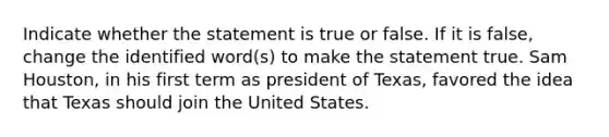 Indicate whether the statement is true or false. If it is false, change the identified word(s) to make the statement true. Sam Houston, in his first term as president of Texas, favored the idea that Texas should join the United States.