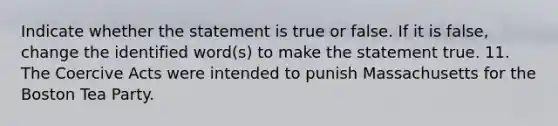 Indicate whether the statement is true or false. If it is false, change the identified word(s) to make the statement true. 11. The Coercive Acts were intended to punish Massachusetts for the Boston Tea Party.