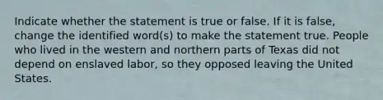 Indicate whether the statement is true or false. If it is false, change the identified word(s) to make the statement true. People who lived in the western and northern parts of Texas did not depend on enslaved labor, so they opposed leaving the United States.