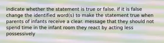 indicate whether the statement is true or false. if it is false change the identified word(s) to make the statement true when parents of infants receive a clear. message that they should not spend time in the infant room they react by acting less possessively