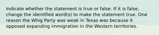 Indicate whether the statement is true or false. If it is false, change the identified word(s) to make the statement true. One reason the Whig Party was weak in Texas was because it opposed expanding immigration in the Western territories.