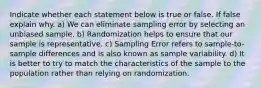 Indicate whether each statement below is true or false. If false explain why. a) We can eliminate sampling error by selecting an unbiased sample. b) Randomization helps to ensure that our sample is representative. c) Sampling Error refers to sample-to-sample differences and is also known as sample variability. d) It is better to try to match the characteristics of the sample to the population rather than relying on randomization.