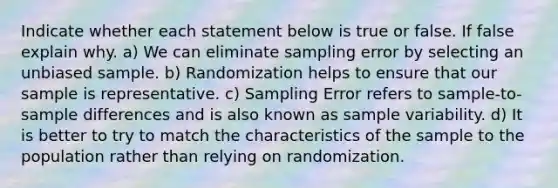 Indicate whether each statement below is true or false. If false explain why. a) We can eliminate sampling error by selecting an unbiased sample. b) Randomization helps to ensure that our sample is representative. c) Sampling Error refers to sample-to-sample differences and is also known as sample variability. d) It is better to try to match the characteristics of the sample to the population rather than relying on randomization.