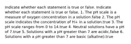 Indicate whether each statement is true or false. Indicate whether each statement is true or false. 1. The pH scale is a measure of oxygen concentration in a solution.false 2. The pH scale indicates the concentration of H+ in a solution.true 3. The pH scale ranges from 0 to 14.true 4. Neutral solutions have a pH of 7.true 5. Solutions with a pH greater than 7 are acidic.false 6. Solutions with a pH greater than 7 are basic (alkaline).true