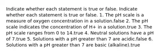 Indicate whether each statement is true or false. Indicate whether each statement is true or false. 1. The pH scale is a measure of oxygen concentration in a solution.false 2. The pH scale indicates the concentration of H+ in a solution.true 3. The pH scale ranges from 0 to 14.true 4. Neutral solutions have a pH of 7.true 5. Solutions with a pH greater than 7 are acidic.false 6. Solutions with a pH greater than 7 are basic (alkaline).true