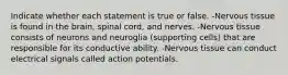 Indicate whether each statement is true or false. -Nervous tissue is found in the brain, spinal cord, and nerves. -Nervous tissue consists of neurons and neuroglia (supporting cells) that are responsible for its conductive ability. -Nervous tissue can conduct electrical signals called action potentials.