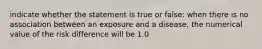 indicate whether the statement is true or false: when there is no association between an exposure and a disease, the numerical value of the risk difference will be 1.0