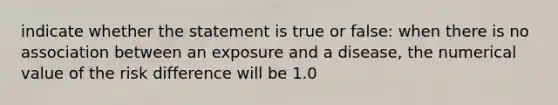 indicate whether the statement is true or false: when there is no association between an exposure and a disease, the numerical value of the risk difference will be 1.0