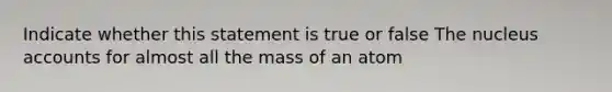 Indicate whether this statement is true or false The nucleus accounts for almost all the mass of an atom