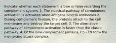 Indicate whether each statement is true or false regarding the complement system. 1. The classical pathway of complement activation is activated when antigens bind to antibodies 2. During complement fixation, the proteins attach to the cell membrane and destroy the target cell. 3. The alternative pathway of complement activation is faster than the classic pathway. 4. Of the nine complement proteins, C5 - C9 form the membrane attack complex.