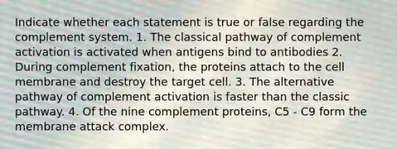 Indicate whether each statement is true or false regarding the complement system. 1. The classical pathway of complement activation is activated when antigens bind to antibodies 2. During complement fixation, the proteins attach to the cell membrane and destroy the target cell. 3. The alternative pathway of complement activation is faster than the classic pathway. 4. Of the nine complement proteins, C5 - C9 form the membrane attack complex.