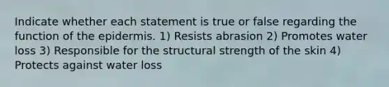 Indicate whether each statement is true or false regarding the function of <a href='https://www.questionai.com/knowledge/kBFgQMpq6s-the-epidermis' class='anchor-knowledge'>the epidermis</a>. 1) Resists abrasion 2) Promotes water loss 3) Responsible for the structural strength of the skin 4) Protects against water loss