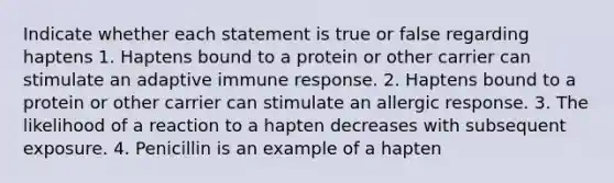 Indicate whether each statement is true or false regarding haptens 1. Haptens bound to a protein or other carrier can stimulate an adaptive immune response. 2. Haptens bound to a protein or other carrier can stimulate an allergic response. 3. The likelihood of a reaction to a hapten decreases with subsequent exposure. 4. Penicillin is an example of a hapten