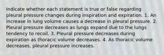 Indicate whether each statement is true or false regarding pleural pressure changes during inspiration and expiration. 1. An increase in lung volume causes a decrease in pleural pressure. 2. Pleural pressure decreases as lungs expand due to the lungs tendency to recoil. 3. Pleural pressure decreases during expiration as thoracic volume decreases. 4. As thoracic volume decreases, pleural pressure increases.