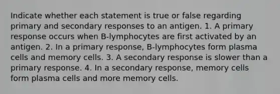 Indicate whether each statement is true or false regarding primary and secondary responses to an antigen. 1. A primary response occurs when B-lymphocytes are first activated by an antigen. 2. In a primary response, B-lymphocytes form plasma cells and memory cells. 3. A secondary response is slower than a primary response. 4. In a secondary response, memory cells form plasma cells and more memory cells.