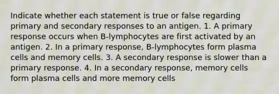 Indicate whether each statement is true or false regarding primary and secondary responses to an antigen. 1. A primary response occurs when B-lymphocytes are first activated by an antigen. 2. In a primary response, B-lymphocytes form plasma cells and memory cells. 3. A secondary response is slower than a primary response. 4. In a secondary response, memory cells form plasma cells and more memory cells