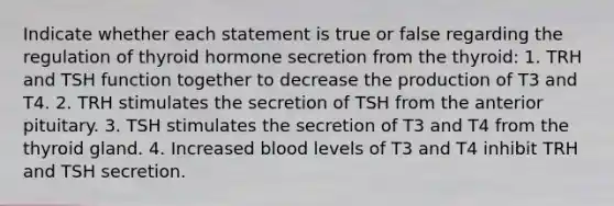 Indicate whether each statement is true or false regarding the regulation of thyroid hormone secretion from the thyroid: 1. TRH and TSH function together to decrease the production of T3 and T4. 2. TRH stimulates the secretion of TSH from the anterior pituitary. 3. TSH stimulates the secretion of T3 and T4 from the thyroid gland. 4. Increased blood levels of T3 and T4 inhibit TRH and TSH secretion.