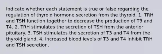 Indicate whether each statement is true or false regarding the regulation of thyroid hormone secretion from the thyroid. 1. TRH and TSH function together to decrease the production of T3 and T4. 2. TRH stimulates the secretion of TSH from the anterior pituitary. 3. TSH stimulates the secretion of T3 and T4 from the thyroid gland. 4. Increased blood levels of T3 and T4 inhibit TRH and TSH secretion.