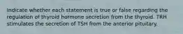 Indicate whether each statement is true or false regarding the regulation of thyroid hormone secretion from the thyroid. TRH stimulates the secretion of TSH from the anterior pituitary.