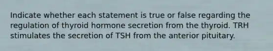 Indicate whether each statement is true or false regarding the regulation of thyroid hormone secretion from the thyroid. TRH stimulates the secretion of TSH from the anterior pituitary.