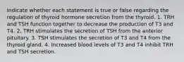 Indicate whether each statement is true or false regarding the regulation of thyroid hormone secretion from the thyroid. 1. TRH and TSH function together to decrease the production of T3 and T4. 2, TRH stimulates the secretion of TSH from the anterior pituitary. 3. TSH stimulates the secretion of T3 and T4 from the thyroid gland. 4. Increased blood levels of T3 and T4 inhibit TRH and TSH secretion.