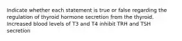 Indicate whether each statement is true or false regarding the regulation of thyroid hormone secretion from the thyroid. Increased blood levels of T3 and T4 inhibit TRH and TSH secretion