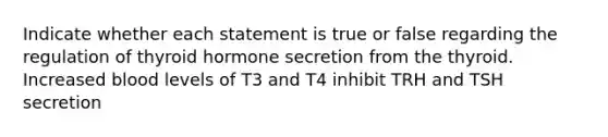 Indicate whether each statement is true or false regarding the regulation of thyroid hormone secretion from the thyroid. Increased blood levels of T3 and T4 inhibit TRH and TSH secretion