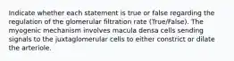 Indicate whether each statement is true or false regarding the regulation of the glomerular filtration rate (True/False). The myogenic mechanism involves macula densa cells sending signals to the juxtaglomerular cells to either constrict or dilate the arteriole.