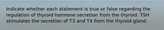 Indicate whether each statement is true or false regarding the regulation of thyroid hormone secretion from the thyroid. TSH stimulates the secretion of T3 and T4 from the thyroid gland.