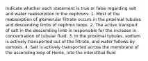 Indicate whether each statement is true or false regarding salt and water reabsorption in the nephrons. 1. Most of the reabsorption of glomerular filtrate occurs in the proximal tubules and descending limbs of nephron loops. 2. The active transport of salt in the descending limb is responsible for the increase in concentration of tubular fluid. 3. In the proximal tubules, sodium is actively transported out of the filtrate, and water follows by osmosis. 4. Salt is actively transported across the membrane of the ascending loop of Henle, into the interstitial fluid