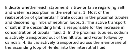 Indicate whether each statement is true or false regarding salt and water reabsorption in the nephrons. 1. Most of the reabsorption of glomerular filtrate occurs in the proximal tubules and descending limbs of nephron loops. 2. The active transport of salt in the descending limb is responsible for the increase in concentration of tubular fluid. 3. In the proximal tubules, sodium is actively transported out of the filtrate, and water follows by osmosis. 4. Salt is actively transported across the membrane of the ascending loop of Henle, into the interstitial fluid