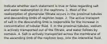 Indicate whether each statement is true or false regarding salt and water reabsorption in the nephrons. 1. Most of the reabsorption of glomerular filtrate occurs in the proximal tubules and descending limbs of nephron loops. 2. The active transport of salt in the descending limb is responsible for the increase in concentration of tubular fluid. 3. In the proximal tubules, sodium is actively transported out of the filtrate, and water follows by osmosis. 4. Salt is actively transported across the membrane of the ascending limb of the nephron loop, into the interstitial fluid.
