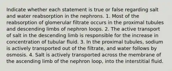 Indicate whether each statement is true or false regarding salt and water reabsorption in the nephrons. 1. Most of the reabsorption of glomerular filtrate occurs in the proximal tubules and descending limbs of nephron loops. 2. The active transport of salt in the descending limb is responsible for the increase in concentration of tubular fluid. 3. In the proximal tubules, sodium is actively transported out of the filtrate, and water follows by osmosis. 4. Salt is actively transported across the membrane of the ascending limb of the nephron loop, into the interstitial fluid.