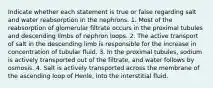 Indicate whether each statement is true or false regarding salt and water reabsorption in the nephrons. 1. Most of the reabsorption of glomerular filtrate occurs in the proximal tubules and descending limbs of nephron loops. 2. The active transport of salt in the descending limb is responsible for the increase in concentration of tubular fluid. 3. In the proximal tubules, sodium is actively transported out of the filtrate, and water follows by osmosis. 4. Salt is actively transported across the membrane of the ascending loop of Henle, into the interstitial fluid.