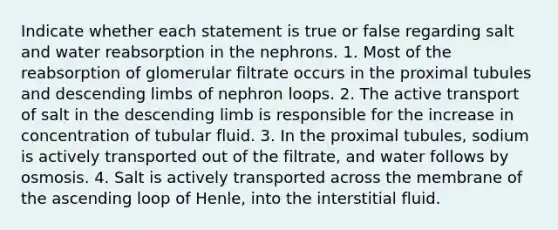 Indicate whether each statement is true or false regarding salt and water reabsorption in the nephrons. 1. Most of the reabsorption of glomerular filtrate occurs in the proximal tubules and descending limbs of nephron loops. 2. The active transport of salt in the descending limb is responsible for the increase in concentration of tubular fluid. 3. In the proximal tubules, sodium is actively transported out of the filtrate, and water follows by osmosis. 4. Salt is actively transported across the membrane of the ascending loop of Henle, into the interstitial fluid.