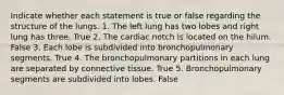 Indicate whether each statement is true or false regarding the structure of the lungs. 1. The left lung has two lobes and right lung has three. True 2. The cardiac notch is located on the hilum. False 3. Each lobe is subdivided into bronchopulmonary segments. True 4. The bronchopulmonary partitions in each lung are separated by connective tissue. True 5. Bronchopulmonary segments are subdivided into lobes. False