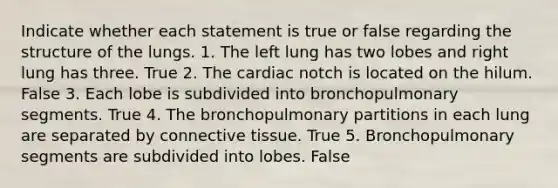 Indicate whether each statement is true or false regarding the structure of the lungs. 1. The left lung has two lobes and right lung has three. True 2. The cardiac notch is located on the hilum. False 3. Each lobe is subdivided into bronchopulmonary segments. True 4. The bronchopulmonary partitions in each lung are separated by connective tissue. True 5. Bronchopulmonary segments are subdivided into lobes. False