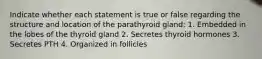 Indicate whether each statement is true or false regarding the structure and location of the parathyroid gland: 1. Embedded in the lobes of the thyroid gland 2. Secretes thyroid hormones 3. Secretes PTH 4. Organized in follicles