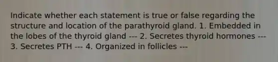 Indicate whether each statement is true or false regarding the structure and location of the parathyroid gland. 1. Embedded in the lobes of the thyroid gland --- 2. Secretes thyroid hormones --- 3. Secretes PTH --- 4. Organized in follicles ---