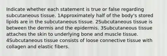 Indicate whether each statement is true or false regarding subcutaneous tissue. 1Approximately half of the body's stored lipids are in the subcutaneous tissue. 2Subcutaneous tissue is between the dermis and the epidermis. 3Subcutaneous tissue attaches the skin to underlying bone and muscle tissue. 4Subcutaneous tissue consists of loose connective tissue with collagen and elastic fibers.