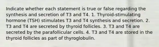 Indicate whether each statement is true or false regarding the synthesis and secretion of T3 and T4. 1. Thyroid-stimulating hormone (TSH) stimulates T3 and T4 synthesis and secretion. 2. T3 and T4 are secreted by thyroid follicles. 3. T3 and T4 are secreted by the parafollicular cells. 4. T3 and T4 are stored in the thyroid follicles as part of thyroglobulin.