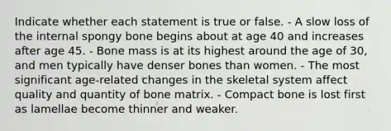 Indicate whether each statement is true or false. - A slow loss of the internal spongy bone begins about at age 40 and increases after age 45. - Bone mass is at its highest around the age of 30, and men typically have denser bones than women. - The most significant age-related changes in the skeletal system affect quality and quantity of bone matrix. - Compact bone is lost first as lamellae become thinner and weaker.